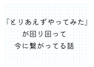 『とりあえずやってみた』が回り回って今に繋がってる話