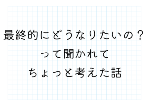 最終的にどうなりたいの？って聞かれてちょっと考えた話