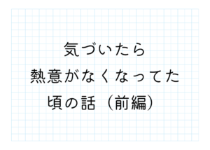 気づいたら熱意がなくなってた頃の話（前編）