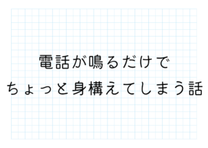 電話が鳴るだけでちょっと身構えてしまう話